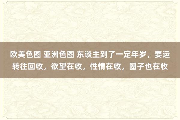 欧美色图 亚洲色图 东谈主到了一定年岁，要运转往回收，欲望在收，性情在收，圈子也在收