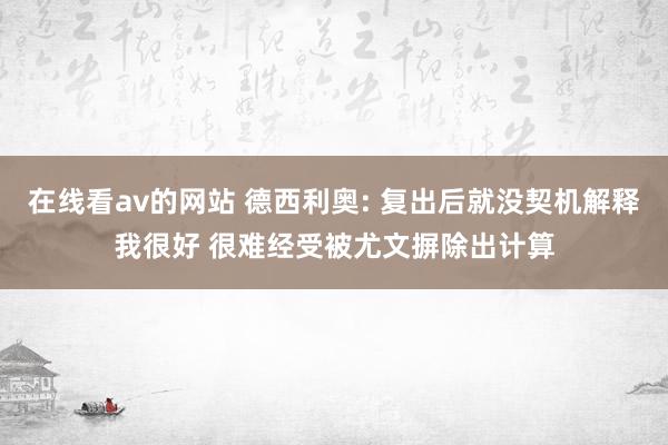 在线看av的网站 德西利奥: 复出后就没契机解释我很好 很难经受被尤文摒除出计算