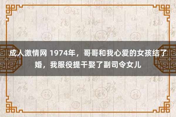 成人激情网 1974年，哥哥和我心爱的女孩结了婚，我服役提干娶了副司令女儿