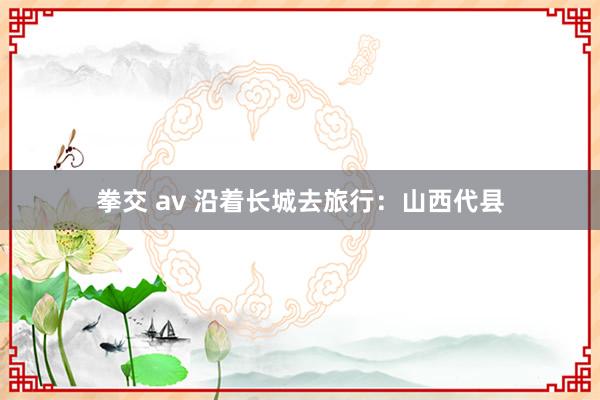 拳交 av 沿着长城去旅行：山西代县