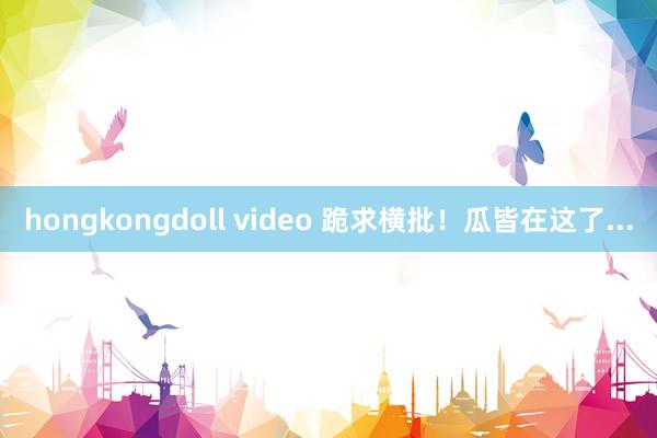 hongkongdoll video 跪求横批！瓜皆在这了...