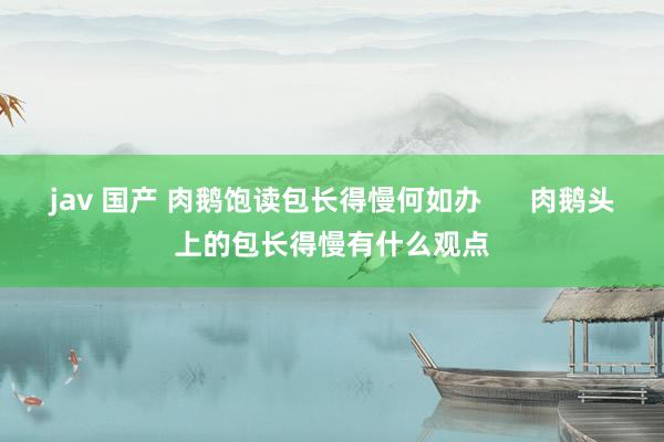 jav 国产 肉鹅饱读包长得慢何如办      肉鹅头上的包长得慢有什么观点