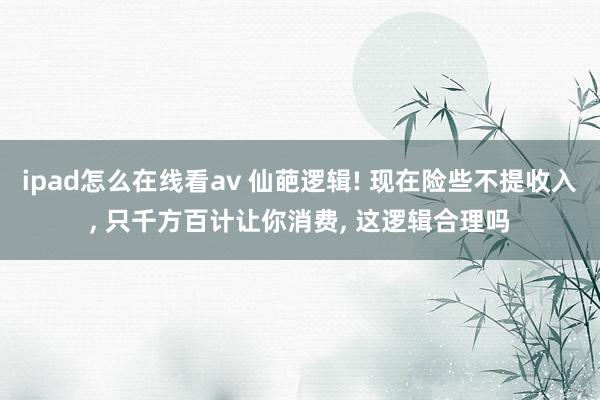 ipad怎么在线看av 仙葩逻辑! 现在险些不提收入， 只千方百计让你消费， 这逻辑合理吗