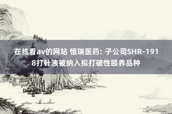 在线看av的网站 恒瑞医药: 子公司SHR-1918打针液被纳入拟打破性颐养品种