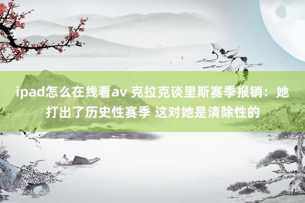 ipad怎么在线看av 克拉克谈里斯赛季报销：她打出了历史性赛季 这对她是清除性的