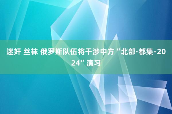 迷奸 丝袜 俄罗斯队伍将干涉中方“北部·都集-2024”演习