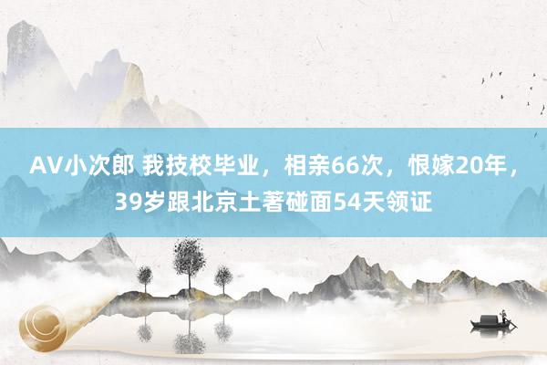 AV小次郎 我技校毕业，相亲66次，恨嫁20年，39岁跟北京土著碰面54天领证