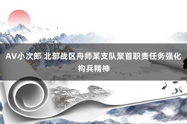 AV小次郎 北部战区舟师某支队聚首职责任务强化构兵精神