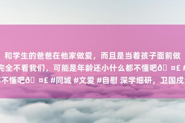 和学生的爸爸在他家做爱，而且是当着孩子面前做爱，太刺激了，孩子完全不看我们，可能是年龄还小什么都不懂吧🤣 #同城 #文爱 #自慰 深学细研，卫国戍边写丹心