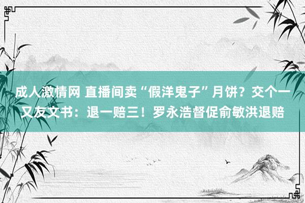 成人激情网 直播间卖“假洋鬼子”月饼？交个一又友文书：退一赔三！罗永浩督促俞敏洪退赔