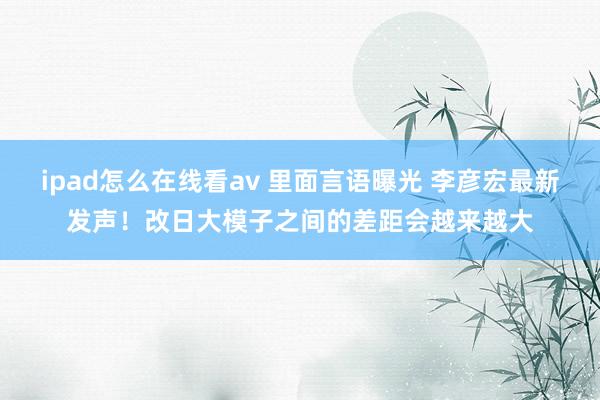 ipad怎么在线看av 里面言语曝光 李彦宏最新发声！改日大模子之间的差距会越来越大