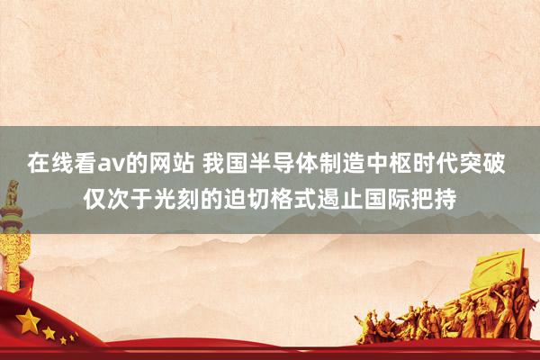 在线看av的网站 我国半导体制造中枢时代突破 仅次于光刻的迫切格式遏止国际把持