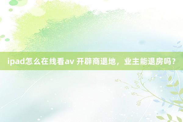 ipad怎么在线看av 开辟商退地，业主能退房吗？