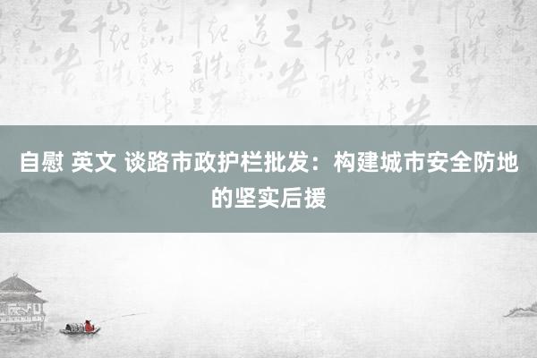 自慰 英文 谈路市政护栏批发：构建城市安全防地的坚实后援