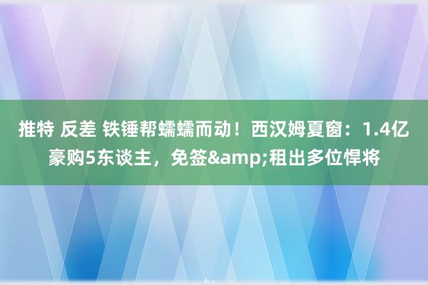 推特 反差 铁锤帮蠕蠕而动！西汉姆夏窗：1.4亿豪购5东谈主，免签&租出多位悍将