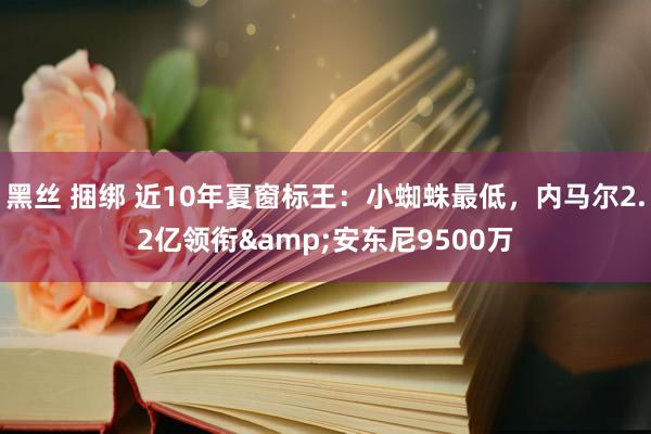 黑丝 捆绑 近10年夏窗标王：小蜘蛛最低，内马尔2.2亿领衔&安东尼9500万