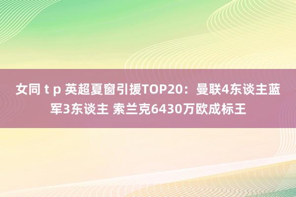 女同 t p 英超夏窗引援TOP20：曼联4东谈主蓝军3东谈主 索兰克6430万欧成标王