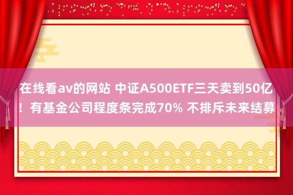 在线看av的网站 中证A500ETF三天卖到50亿！有基金公司程度条完成70% 不排斥未来结募