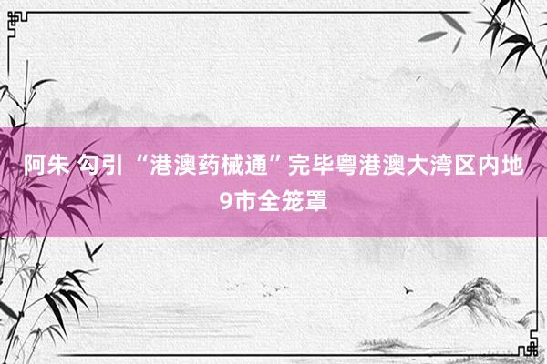 阿朱 勾引 “港澳药械通”完毕粤港澳大湾区内地9市全笼罩