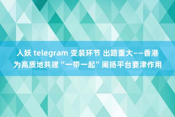 人妖 telegram 变装环节 出路重大——香港为高质地共建“一带一起”阐扬平台要津作用