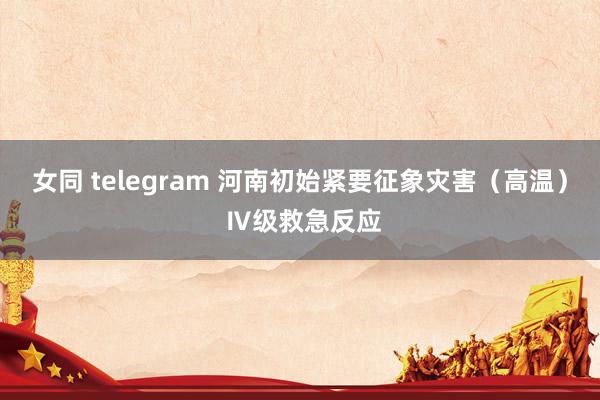 女同 telegram 河南初始紧要征象灾害（高温） Ⅳ级救急反应