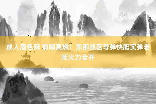 成人酒色网 前哨高燃！东部战区导弹快艇实弹老师火力全开