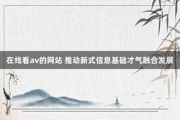 在线看av的网站 推动新式信息基础才气融合发展