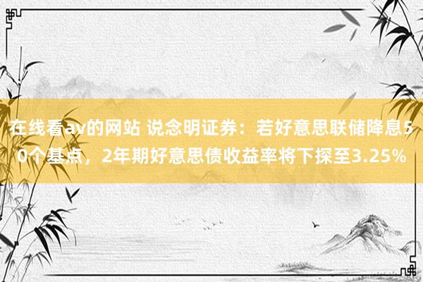 在线看av的网站 说念明证券：若好意思联储降息50个基点，2年期好意思债收益率将下探至3.25%