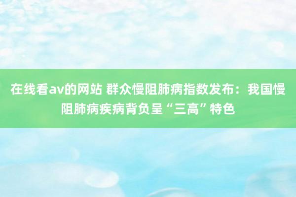 在线看av的网站 群众慢阻肺病指数发布：我国慢阻肺病疾病背负呈“三高”特色