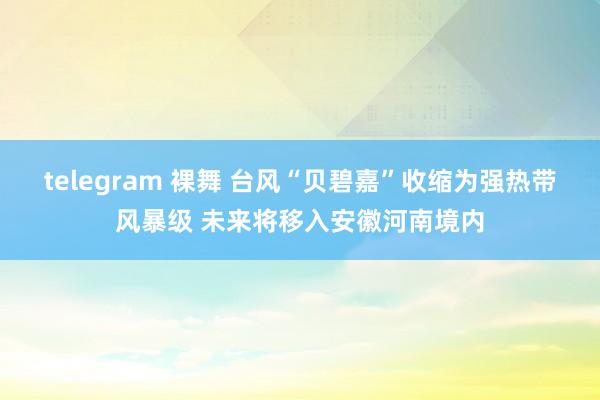 telegram 裸舞 台风“贝碧嘉”收缩为强热带风暴级 未来将移入安徽河南境内