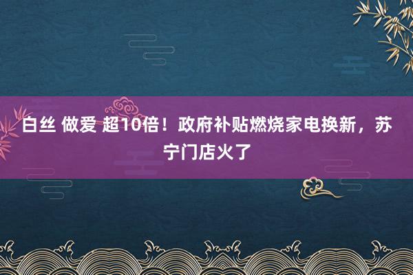 白丝 做爱 超10倍！政府补贴燃烧家电换新，苏宁门店火了