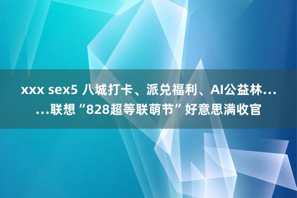 xxx sex5 八城打卡、派兑福利、AI公益林……联想“828超等联萌节”好意思满收官