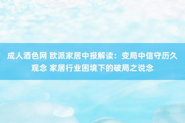 成人酒色网 欧派家居中报解读：变局中信守历久观念 家居行业困境下的破局之说念