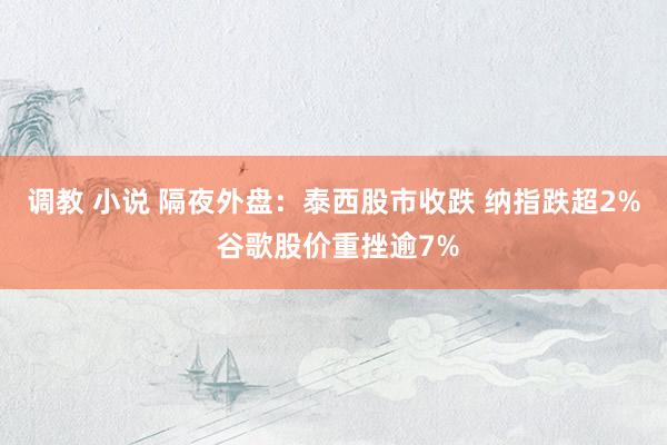 调教 小说 隔夜外盘：泰西股市收跌 纳指跌超2% 谷歌股价重挫逾7%