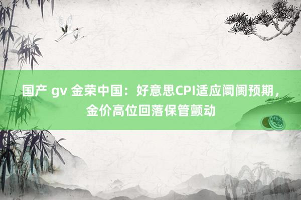 国产 gv 金荣中国：好意思CPI适应阛阓预期，金价高位回落保管颤动