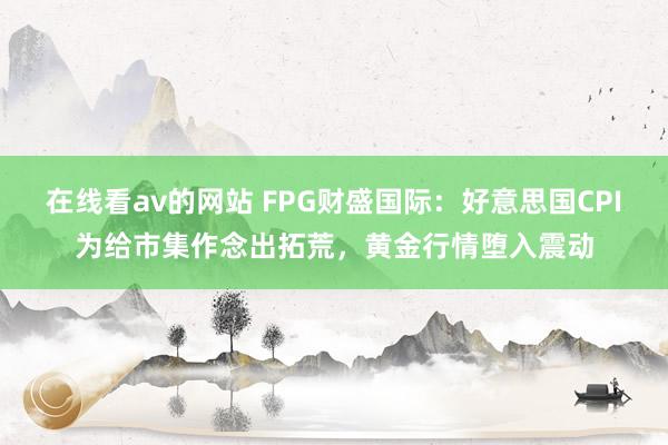 在线看av的网站 FPG财盛国际：好意思国CPI为给市集作念出拓荒，黄金行情堕入震动