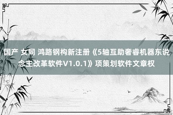 国产 女同 鸿路钢构新注册《5轴互助奢睿机器东说念主改革软件V1.0.1》项策划软件文章权