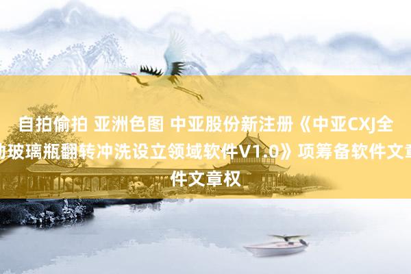 自拍偷拍 亚洲色图 中亚股份新注册《中亚CXJ全自动玻璃瓶翻转冲洗设立领域软件V1.0》项筹备软件文章权