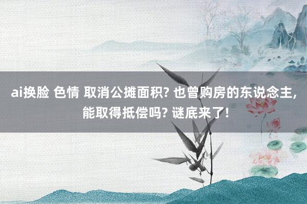 ai换脸 色情 取消公摊面积? 也曾购房的东说念主， 能取得抵偿吗? 谜底来了!