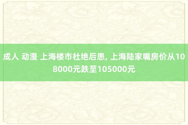 成人 动漫 上海楼市杜绝后患， 上海陆家嘴房价从108000元跌至105000元