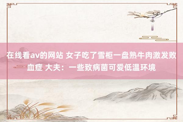 在线看av的网站 女子吃了雪柜一盘熟牛肉激发败血症 大夫：一些致病菌可爱低温环境