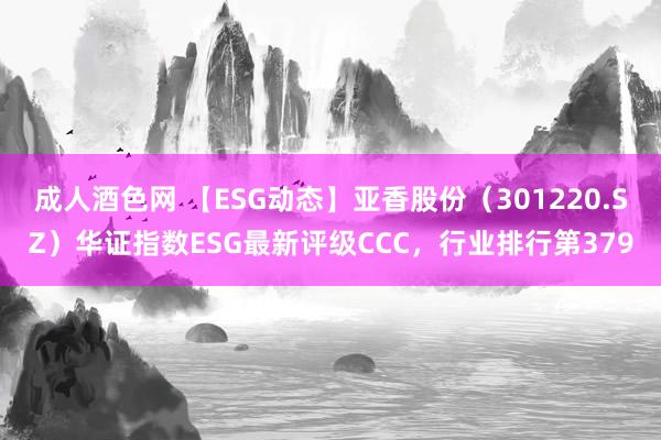 成人酒色网 【ESG动态】亚香股份（301220.SZ）华证指数ESG最新评级CCC，行业排行第379