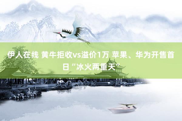 伊人在线 黄牛拒收vs溢价1万 苹果、华为开售首日“冰火两重天”