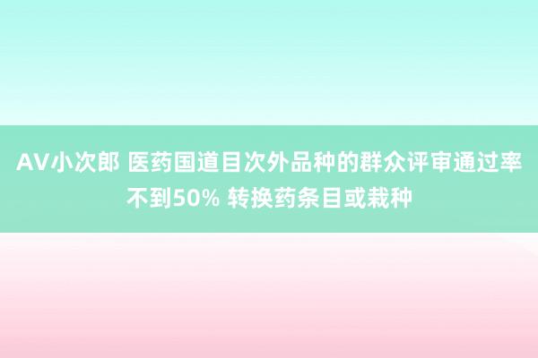 AV小次郎 医药国道目次外品种的群众评审通过率不到50% 转换药条目或栽种