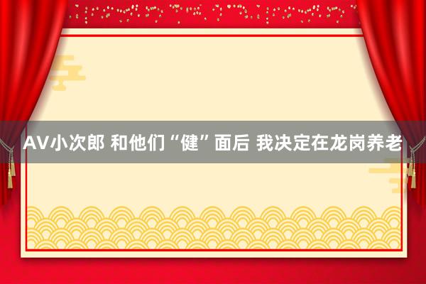 AV小次郎 和他们“健”面后 我决定在龙岗养老