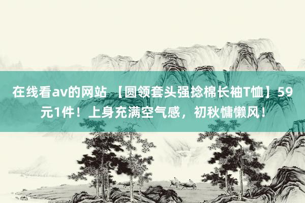 在线看av的网站 【圆领套头强捻棉长袖T恤】59元1件！上身充满空气感，初秋慵懒风！