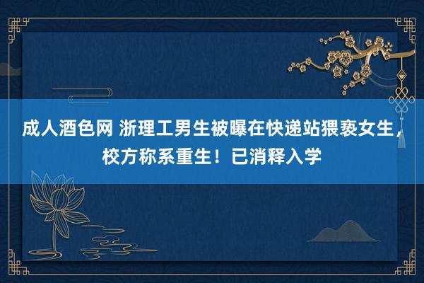 成人酒色网 浙理工男生被曝在快递站猥亵女生，校方称系重生！已消释入学