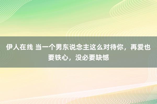 伊人在线 当一个男东说念主这么对待你，再爱也要铁心，没必要缺憾