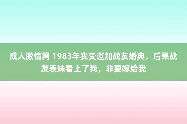 成人激情网 1983年我受邀加战友婚典，后果战友表妹看上了我，非要嫁给我