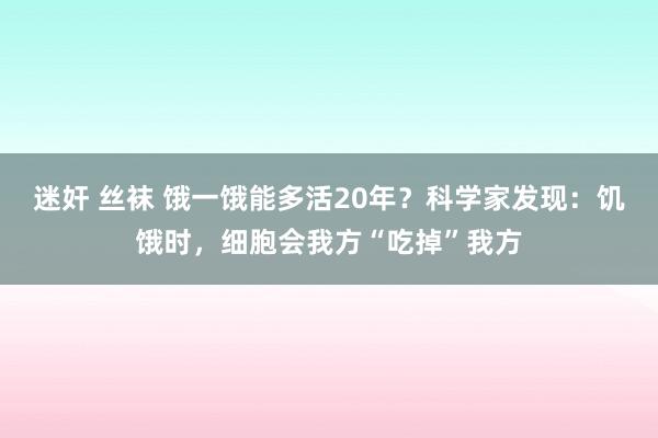 迷奸 丝袜 饿一饿能多活20年？科学家发现：饥饿时，细胞会我方“吃掉”我方